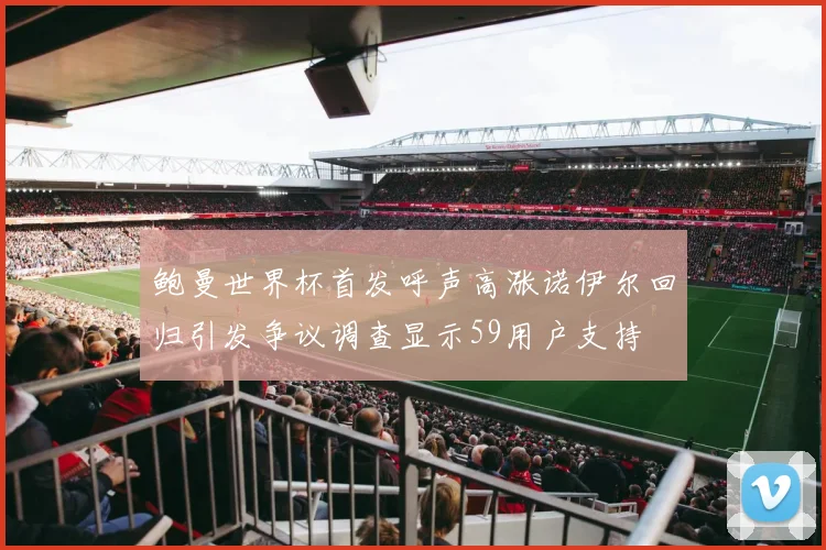 鲍曼世界杯首发呼声高涨诺伊尔回归引发争议调查显示59用户支持