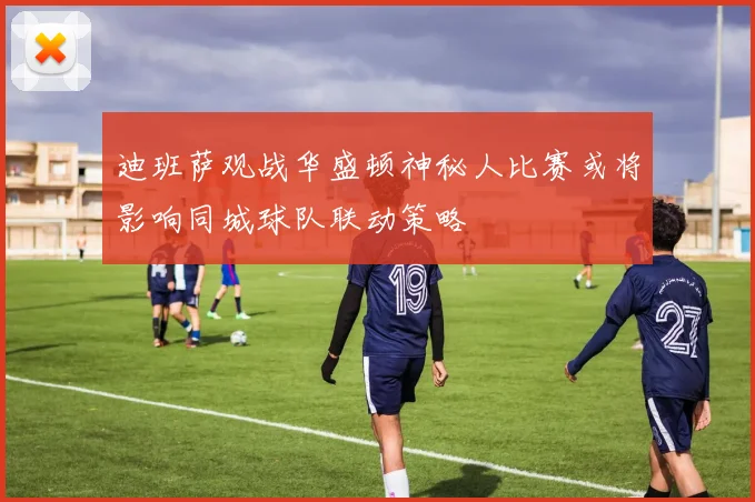 迪班萨观战华盛顿神秘人比赛或将影响同城球队联动策略