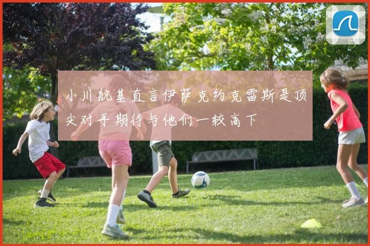小川航基直言伊萨克约克雷斯是顶尖对手期待与他们一较高下