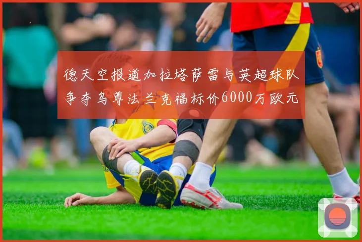 德天空报道加拉塔萨雷与英超球队争夺乌尊法兰克福标价6000万欧元