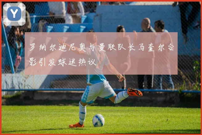 罗纳尔迪尼奥与曼联队长马奎尔合影引发球迷热议