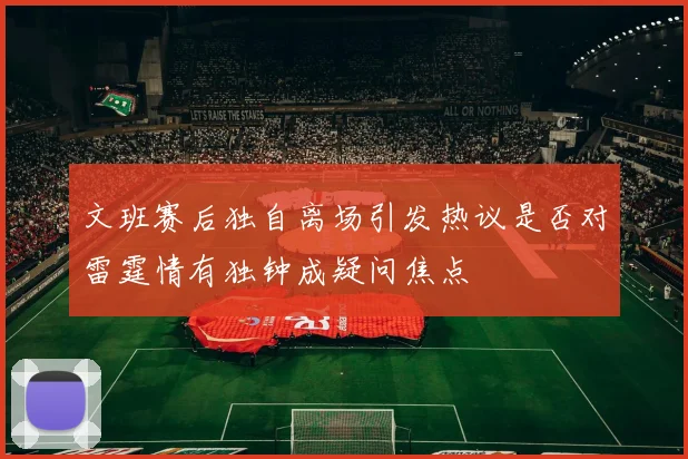 文班赛后独自离场引发热议是否对雷霆情有独钟成疑问焦点