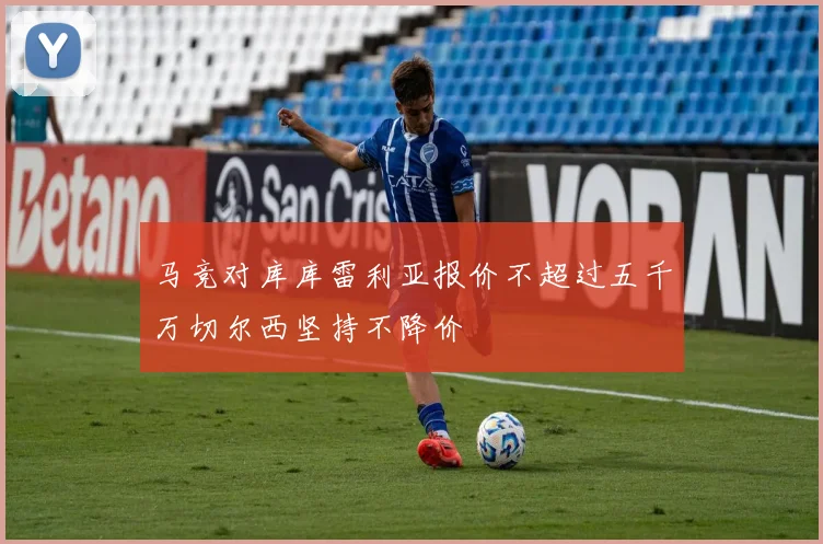 马竞对库库雷利亚报价不超过五千万切尔西坚持不降价