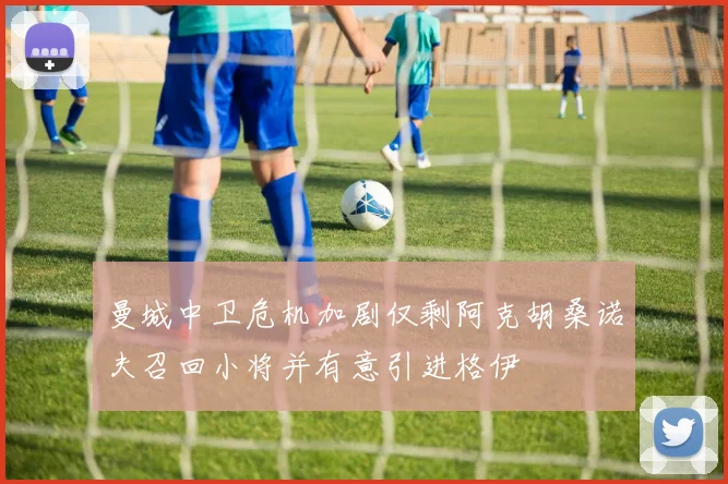 曼城中卫危机加剧仅剩阿克胡桑诺夫召回小将并有意引进格伊