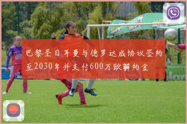 巴黎圣日耳曼与德罗达成协议签约至2030年并支付600万欧解约金