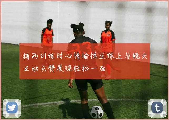 梅西训练时心情愉悦坐球上与镜头互动点赞展现轻松一面