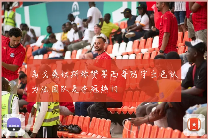 乌戈桑切斯称赞墨西哥防守出色认为法国队是夺冠热门