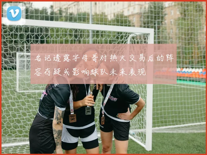 名记透露字母哥对热火交易后的阵容存疑或影响球队未来表现