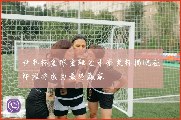 世界杯金球金靴金手套奖杯揭晓在即谁将成为最终赢家