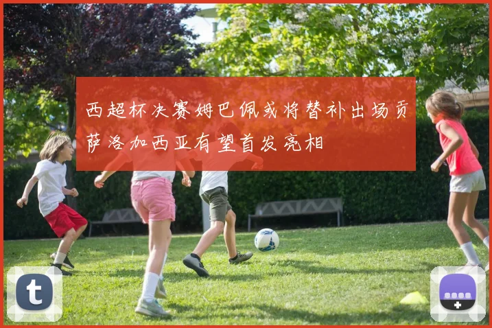 西超杯决赛姆巴佩或将替补出场贡萨洛加西亚有望首发亮相