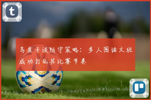 乌度卡谈防守策略：多人围堵文班成功打乱其比赛节奏