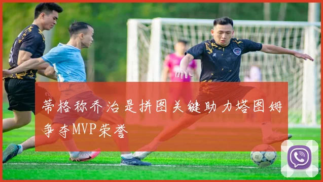 蒂格称乔治是拼图关键助力塔图姆争夺MVP荣誉