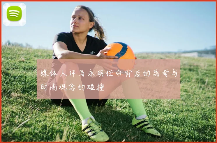 媒体人评马永明任命背后的离奇与时尚观念的碰撞