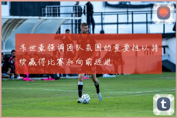 韦世豪强调团队氛围的重要性以持续赢得比赛和向前迈进