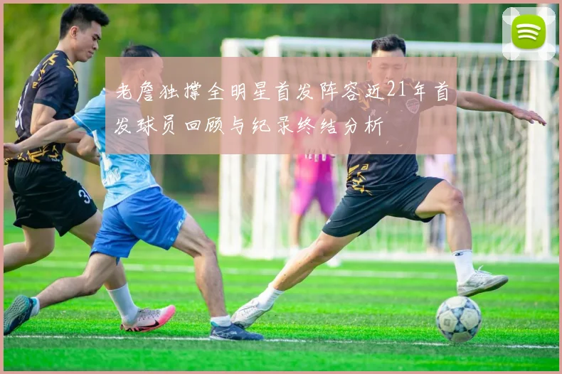 老詹独撑全明星首发阵容近21年首发球员回顾与纪录终结分析
