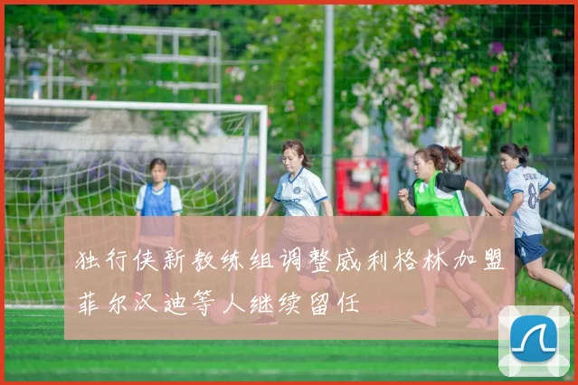 独行侠新教练组调整威利格林加盟菲尔汉迪等人继续留任