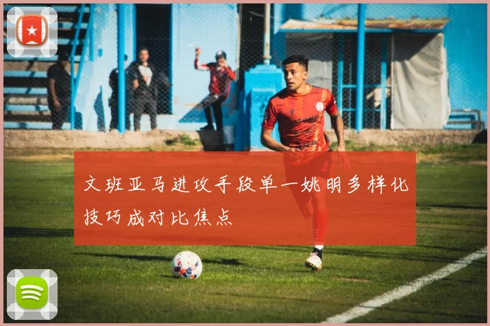 文班亚马进攻手段单一姚明多样化技巧成对比焦点
