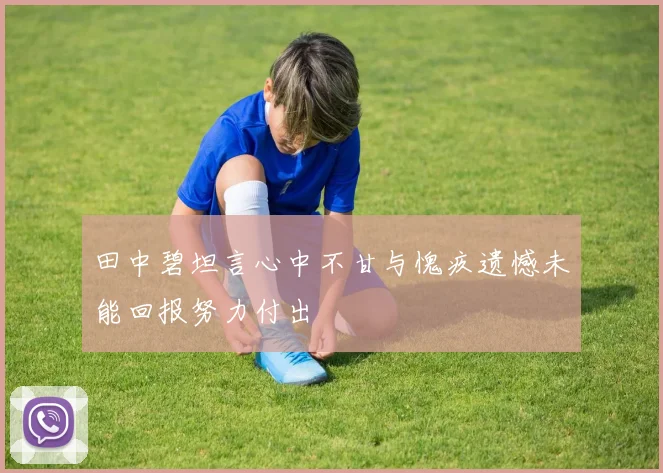 田中碧坦言心中不甘与愧疚遗憾未能回报努力付出