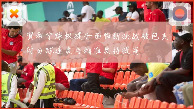 贺希宁球权提升面临新挑战被包夹时分球速度与精准度待提高