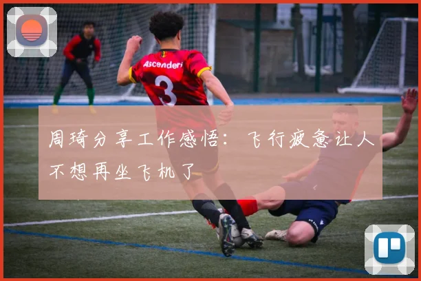 周琦分享工作感悟：飞行疲惫让人不想再坐飞机了